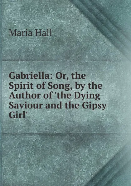 Обложка книги Gabriella: Or, the Spirit of Song, by the Author of .the Dying Saviour and the Gipsy Girl.., Maria Hall