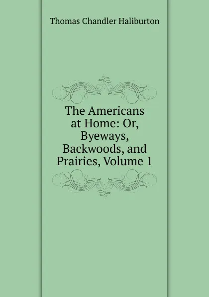 Обложка книги The Americans at Home: Or, Byeways, Backwoods, and Prairies, Volume 1, Haliburton Thomas Chandler