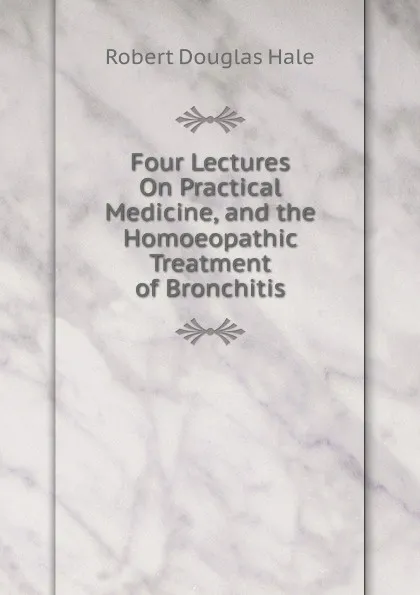 Обложка книги Four Lectures On Practical Medicine, and the Homoeopathic Treatment of Bronchitis, Robert Douglas Hale