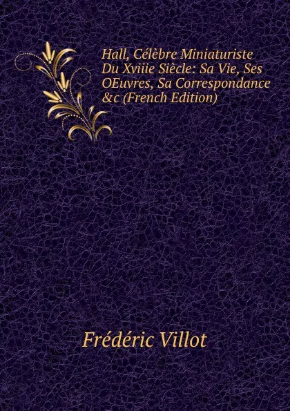 Обложка книги Hall, Celebre Miniaturiste Du Xviiie Siecle: Sa Vie, Ses OEuvres, Sa Correspondance .c (French Edition), Frédéric Villot