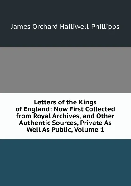 Обложка книги Letters of the Kings of England: Now First Collected from Royal Archives, and Other Authentic Sources, Private As Well As Public, Volume 1, J. O. Halliwell-Phillipps