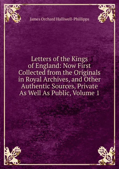 Обложка книги Letters of the Kings of England: Now First Collected from the Originals in Royal Archives, and Other Authentic Sources, Private As Well As Public, Volume 1, J. O. Halliwell-Phillipps