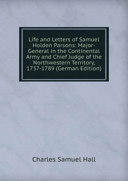 Обложка книги Life and Letters of Samuel Holden Parsons: Major-General in the Continental Army and Chief Judge of the Northwestern Territory, 1737-1789 (German Edition), Charles Samuel Hall