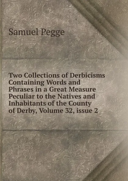 Обложка книги Two Collections of Derbicisms Containing Words and Phrases in a Great Measure Peculiar to the Natives and Inhabitants of the County of Derby, Volume 32,.issue 2, Samuel Pegge