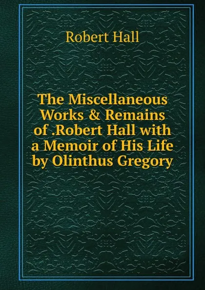 Обложка книги The Miscellaneous Works . Remains of .Robert Hall with a Memoir of His Life by Olinthus Gregory., Robert Hall