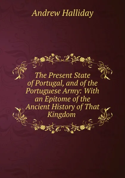 Обложка книги The Present State of Portugal, and of the Portuguese Army: With an Epitome of the Ancient History of That Kingdom ., Andrew Halliday