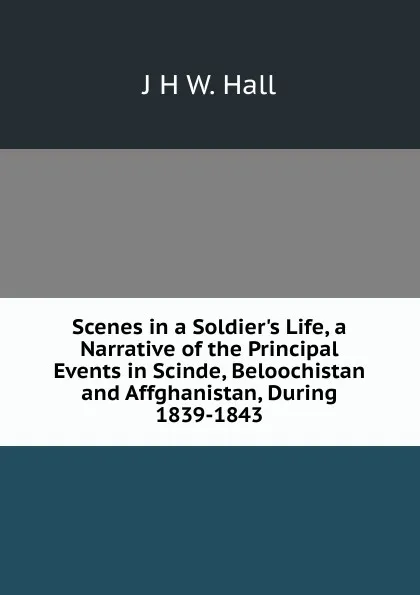 Обложка книги Scenes in a Soldier.s Life, a Narrative of the Principal Events in Scinde, Beloochistan and Affghanistan, During 1839-1843, J H W. Hall