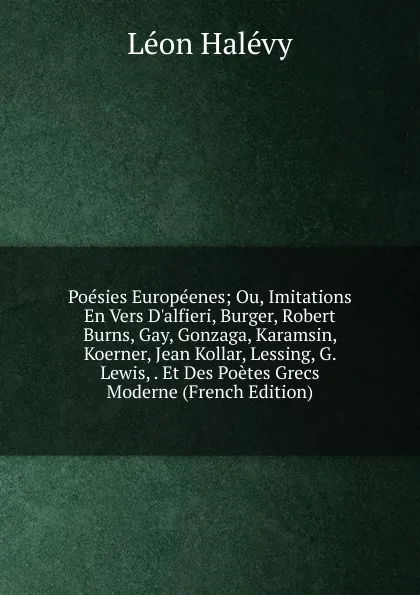 Обложка книги Poesies Europeenes; Ou, Imitations En Vers D.alfieri, Burger, Robert Burns, Gay, Gonzaga, Karamsin, Koerner, Jean Kollar, Lessing, G. Lewis, . Et Des Poetes Grecs Moderne (French Edition), Léon Halévy