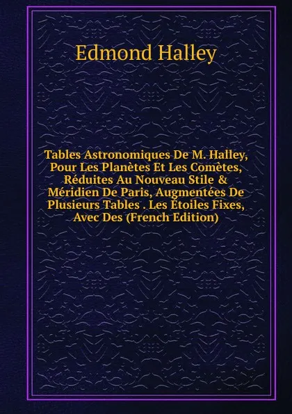 Обложка книги Tables Astronomiques De M. Halley, Pour Les Planetes Et Les Cometes, Reduites Au Nouveau Stile . Meridien De Paris, Augmentees De Plusieurs Tables . Les Etoiles Fixes, Avec Des (French Edition), Edmond Halley