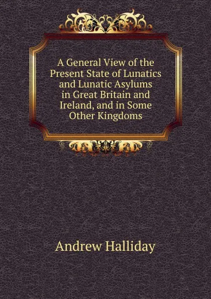 Обложка книги A General View of the Present State of Lunatics and Lunatic Asylums in Great Britain and Ireland, and in Some Other Kingdoms, Andrew Halliday