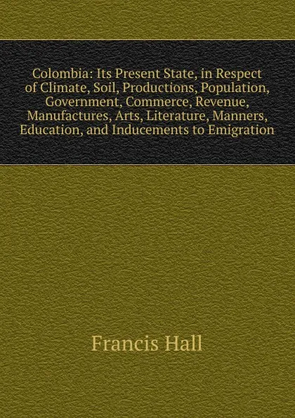 Обложка книги Colombia: Its Present State, in Respect of Climate, Soil, Productions, Population, Government, Commerce, Revenue, Manufactures, Arts, Literature, Manners, Education, and Inducements to Emigration, Francis Hall