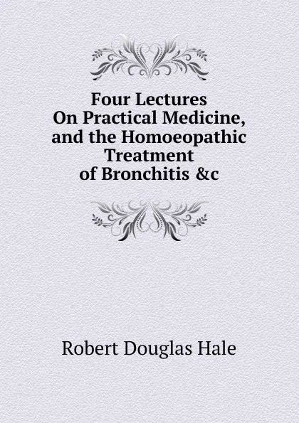 Обложка книги Four Lectures On Practical Medicine, and the Homoeopathic Treatment of Bronchitis .c, Robert Douglas Hale