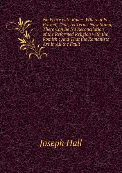 Обложка книги No Peace with Rome: Wherein Is Proved, That, As Terms Now Stand, There Can Be No Reconcilation of the Reformed Religion with the Romish : And That the Romanists Are in All the Fault, Hall Joseph