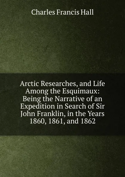 Обложка книги Arctic Researches, and Life Among the Esquimaux: Being the Narrative of an Expedition in Search of Sir John Franklin, in the Years 1860, 1861, and 1862, Charles Francis Hall