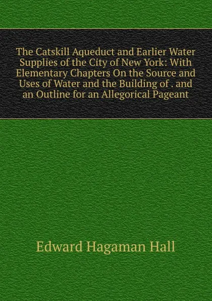 Обложка книги The Catskill Aqueduct and Earlier Water Supplies of the City of New York: With Elementary Chapters On the Source and Uses of Water and the Building of . and an Outline for an Allegorical Pageant, Edward Hagaman Hall