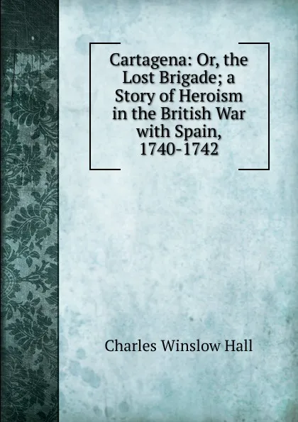 Обложка книги Cartagena: Or, the Lost Brigade; a Story of Heroism in the British War with Spain, 1740-1742, Charles Winslow Hall