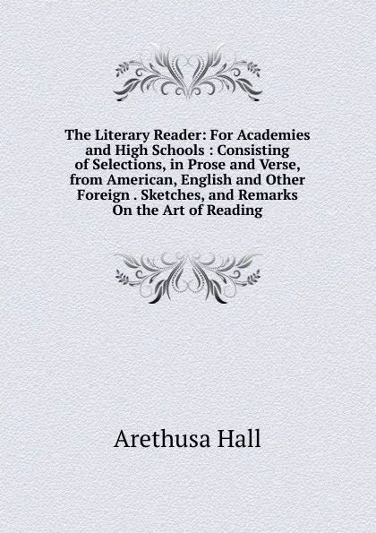 Обложка книги The Literary Reader: For Academies and High Schools : Consisting of Selections, in Prose and Verse, from American, English and Other Foreign . Sketches, and Remarks On the Art of Reading, Arethusa Hall