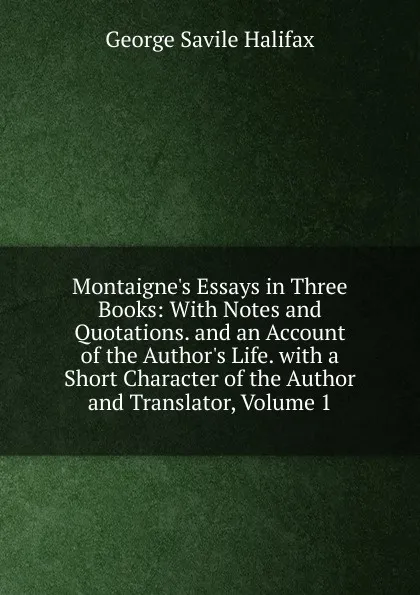 Обложка книги Montaigne.s Essays in Three Books: With Notes and Quotations. and an Account of the Author.s Life. with a Short Character of the Author and Translator, Volume 1, George Savile Halifax