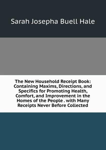 Обложка книги The New Household Receipt Book: Containing Maxims, Directions, and Specifics for Promoting Health, Comfort, and Improvement in the Homes of the People . with Many Receipts Never Before Collected, Sarah Josepha Buell Hale