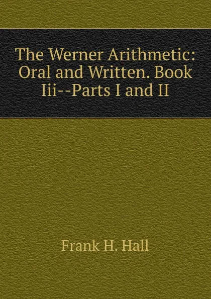 Обложка книги The Werner Arithmetic: Oral and Written. Book Iii--Parts I and II, Frank H. Hall