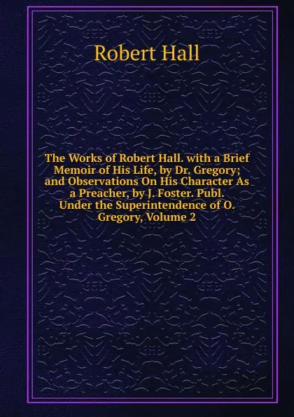 Обложка книги The Works of Robert Hall. with a Brief Memoir of His Life, by Dr. Gregory; and Observations On His Character As a Preacher, by J. Foster. Publ. Under the Superintendence of O. Gregory, Volume 2, Robert Hall