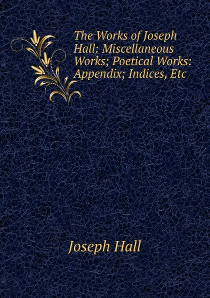 Обложка книги The Works of Joseph Hall: Miscellaneous Works; Poetical Works: Appendix; Indices, Etc, Hall Joseph