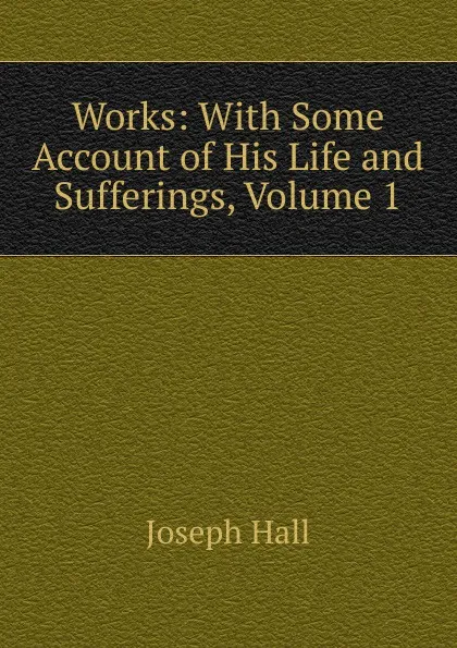 Обложка книги Works: With Some Account of His Life and Sufferings, Volume 1, Hall Joseph