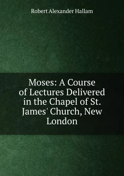 Обложка книги Moses: A Course of Lectures Delivered in the Chapel of St. James. Church, New London, Robert Alexander Hallam