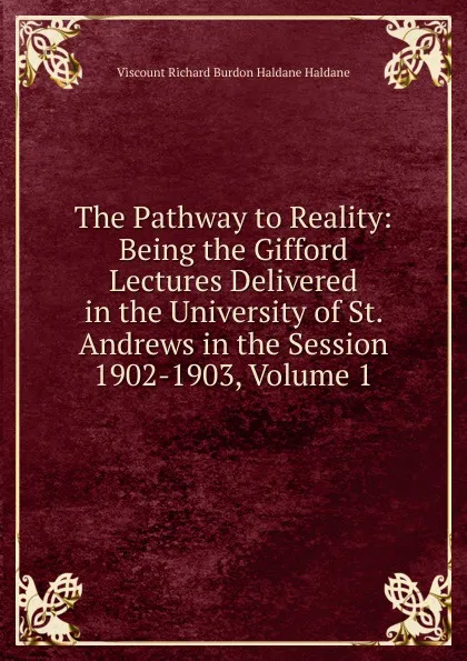 Обложка книги The Pathway to Reality: Being the Gifford Lectures Delivered in the University of St. Andrews in the Session 1902-1903, Volume 1, Viscount Richard Burdon Haldane Haldane