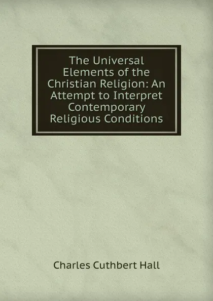 Обложка книги The Universal Elements of the Christian Religion: An Attempt to Interpret Contemporary Religious Conditions, Charles Cuthbert Hall