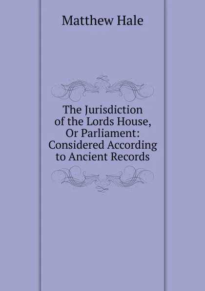 Обложка книги The Jurisdiction of the Lords House, Or Parliament: Considered According to Ancient Records, Matthew Hale