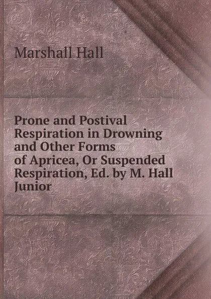 Обложка книги Prone and Postival Respiration in Drowning and Other Forms of Apricea, Or Suspended Respiration, Ed. by M. Hall Junior., Marshall Hall