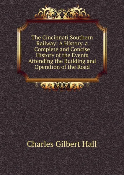 Обложка книги The Cincinnati Southern Railway: A History. a Complete and Concise History of the Events Attending the Building and Operation of the Road, Charles Gilbert Hall