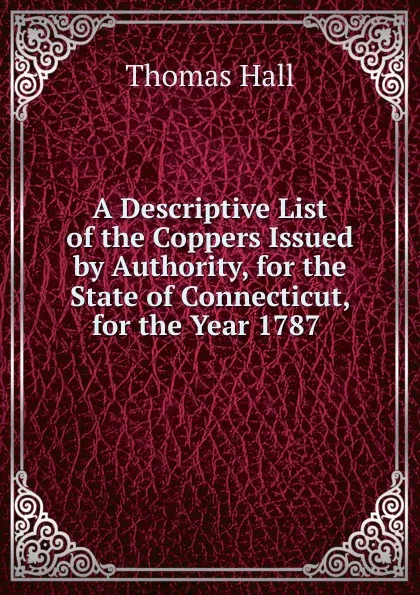 Обложка книги A Descriptive List of the Coppers Issued by Authority, for the State of Connecticut, for the Year 1787 ., Thomas Hall