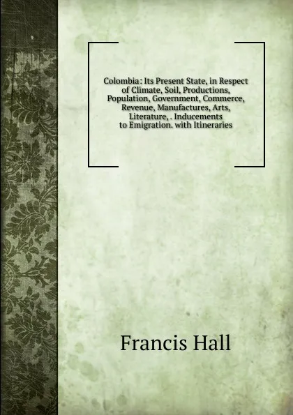 Обложка книги Colombia: Its Present State, in Respect of Climate, Soil, Productions, Population, Government, Commerce, Revenue, Manufactures, Arts, Literature, . Inducements to Emigration. with Itineraries, Francis Hall