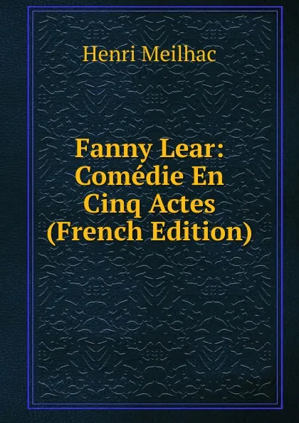 Обложка книги Fanny Lear: Comedie En Cinq Actes (French Edition), Henri Meilhac