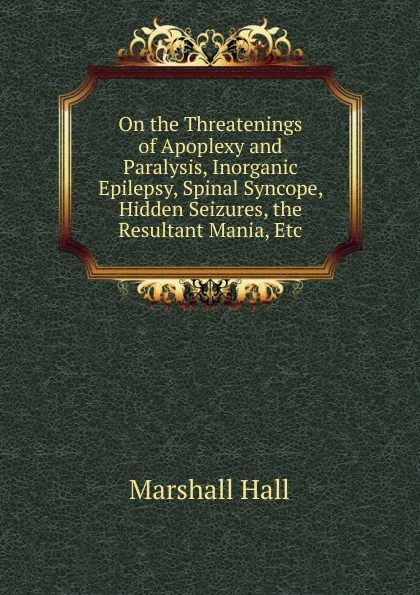 Обложка книги On the Threatenings of Apoplexy and Paralysis, Inorganic Epilepsy, Spinal Syncope, Hidden Seizures, the Resultant Mania, Etc, Marshall Hall