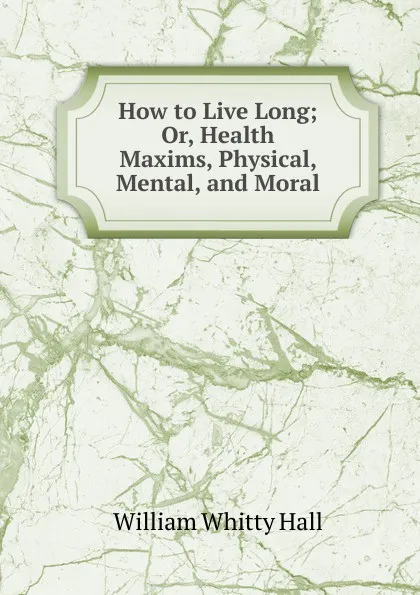 Обложка книги How to Live Long; Or, Health Maxims, Physical, Mental, and Moral, William Whitty Hall