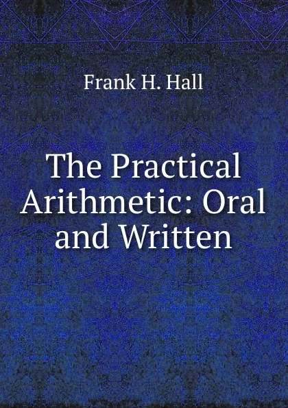 Обложка книги The Practical Arithmetic: Oral and Written, Frank H. Hall