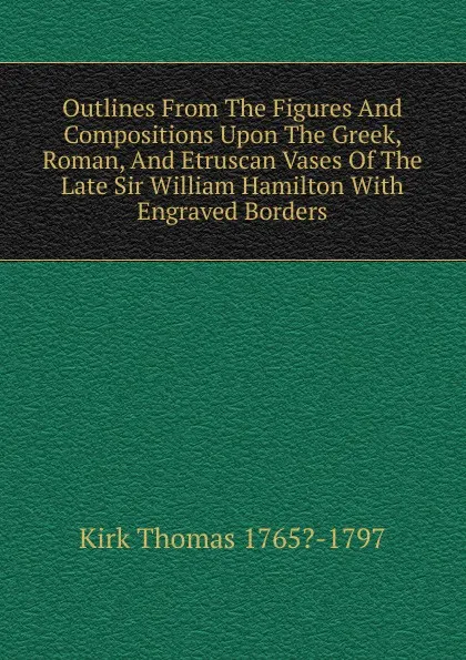 Обложка книги Outlines From The Figures And Compositions Upon The Greek, Roman, And Etruscan Vases Of The Late Sir William Hamilton With Engraved Borders, Kirk Thomas 1765?-1797