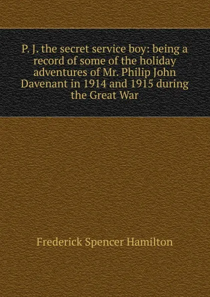 Обложка книги P. J. the secret service boy: being a record of some of the holiday adventures of Mr. Philip John Davenant in 1914 and 1915 during the Great War, Frederick Spencer Hamilton