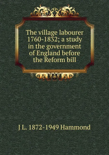 Обложка книги The village labourer 1760-1832; a study in the government of England before the Reform bill, J L. 1872-1949 Hammond