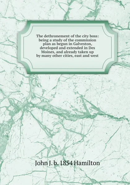 Обложка книги The dethronement of the city boss: being a study of the commission plan as begun in Galveston, developed and extended in Des Moines, and already taken up by many other cities, east and west, John J. b. 1854 Hamilton