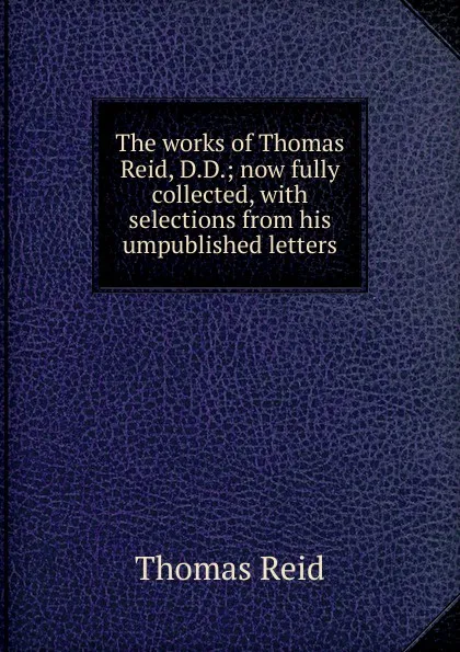 Обложка книги The works of Thomas Reid, D.D.; now fully collected, with selections from his umpublished letters, Thomas Reid