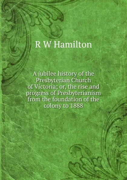 Обложка книги A jubilee history of the Presbyterian Church of Victoria; or, the rise and progress of Presbyterianism from the foundation of the colony to 1888, R W Hamilton