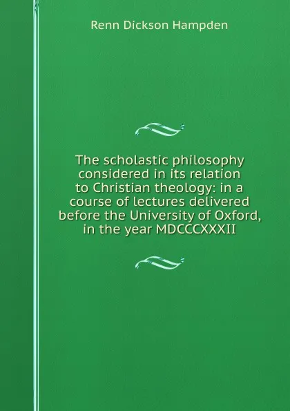 Обложка книги The scholastic philosophy considered in its relation to Christian theology: in a course of lectures delivered before the University of Oxford, in the year MDCCCXXXII, Renn Dickson Hampden