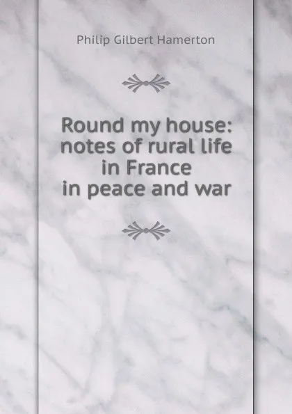 Обложка книги Round my house: notes of rural life in France in peace and war, Hamerton Philip Gilbert