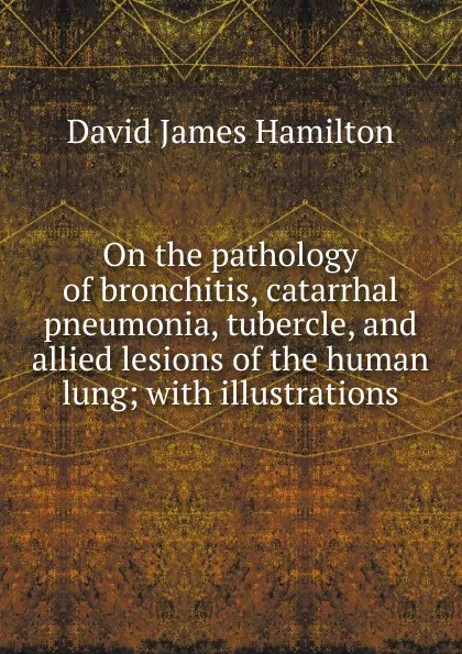 Обложка книги On the pathology of bronchitis, catarrhal pneumonia, tubercle, and allied lesions of the human lung; with illustrations, David James Hamilton