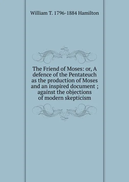 Обложка книги The Friend of Moses: or, A defence of the Pentateuch as the production of Moses and an inspired document ; against the objections of modern skepticism, William T. 1796-1884 Hamilton