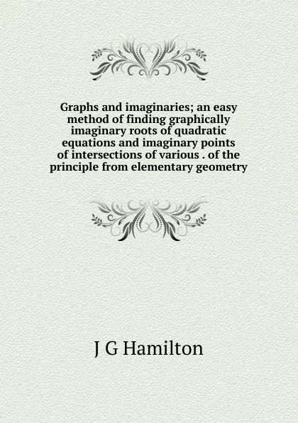 Обложка книги Graphs and imaginaries; an easy method of finding graphically imaginary roots of quadratic equations and imaginary points of intersections of various . of the principle from elementary geometry, J G Hamilton